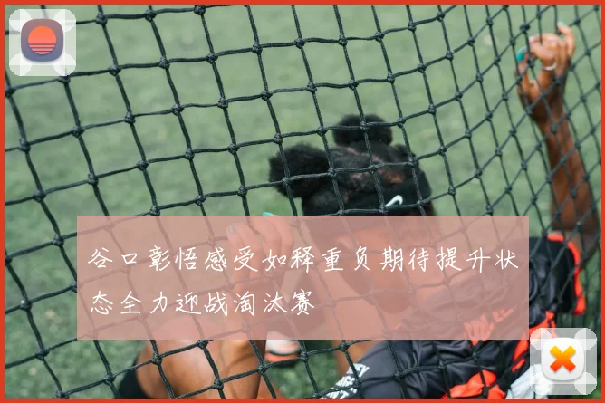 谷口彰悟感受如释重负期待提升状态全力迎战淘汰赛