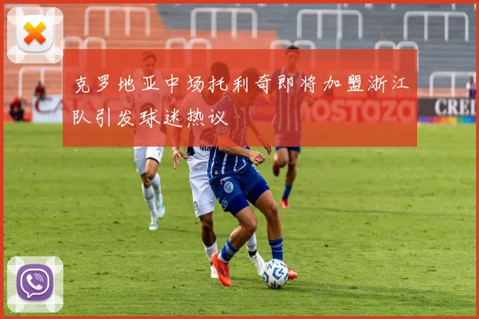 克罗地亚中场托利奇即将加盟浙江队引发球迷热议