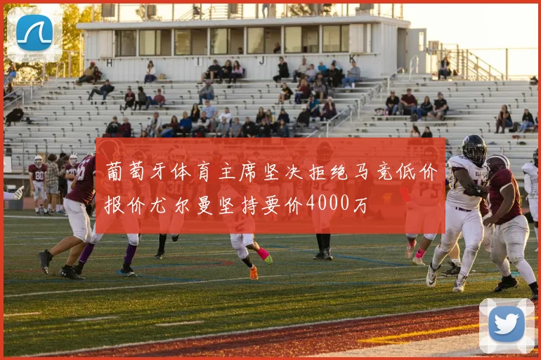 葡萄牙体育主席坚决拒绝马竞低价报价尤尔曼坚持要价4000万