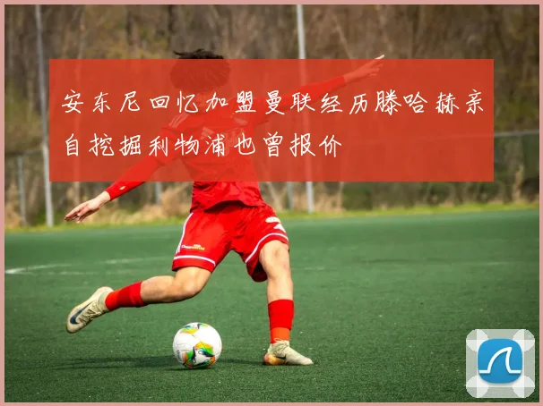 安东尼回忆加盟曼联经历滕哈赫亲自挖掘利物浦也曾报价