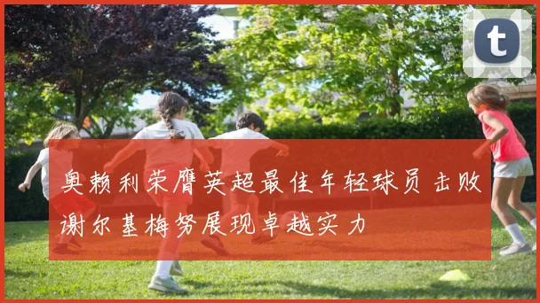 奥赖利荣膺英超最佳年轻球员击败谢尔基梅努展现卓越实力