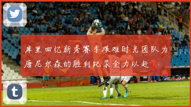 库里回忆新秀赛季艰难时光团队为唐尼尔森的胜利纪录全力以赴