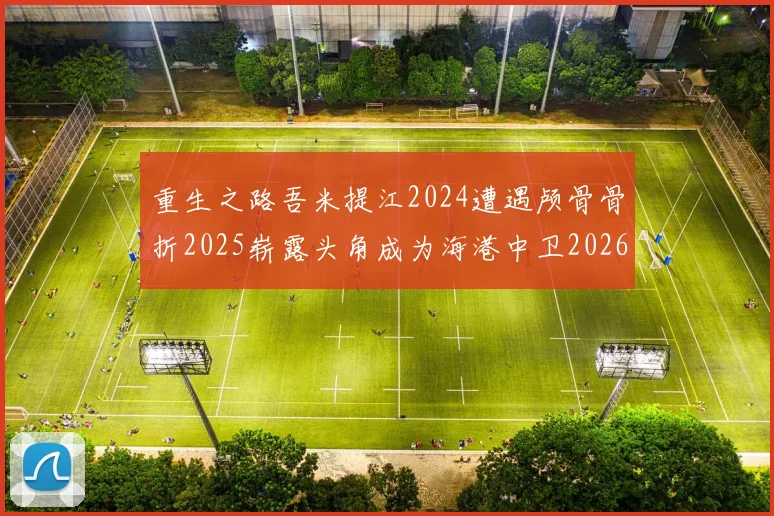 重生之路吾米提江2024遭遇颅骨骨折2025崭露头角成为海港中卫2026冲击U23冠军