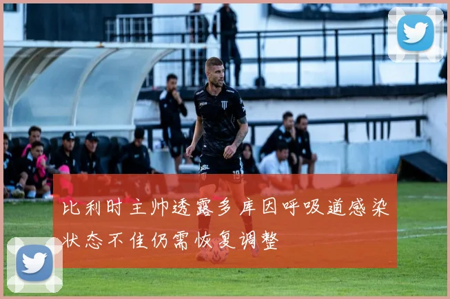 比利时主帅透露多库因呼吸道感染状态不佳仍需恢复调整