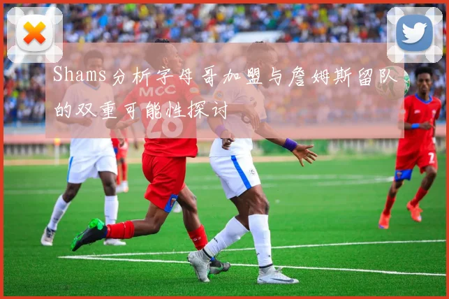 Shams分析字母哥加盟与詹姆斯留队的双重可能性探讨