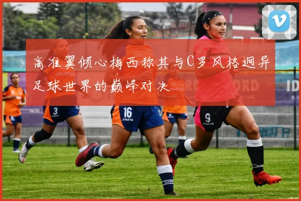 高准翼倾心梅西称其与C罗风格迥异足球世界的巅峰对决