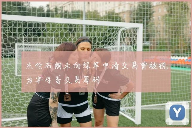 杰伦布朗未向绿军申请交易曾被视为字母哥交易筹码