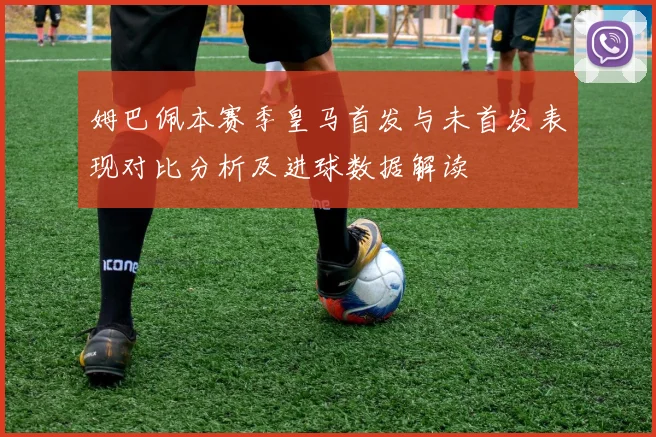 姆巴佩本赛季皇马首发与未首发表现对比分析及进球数据解读
