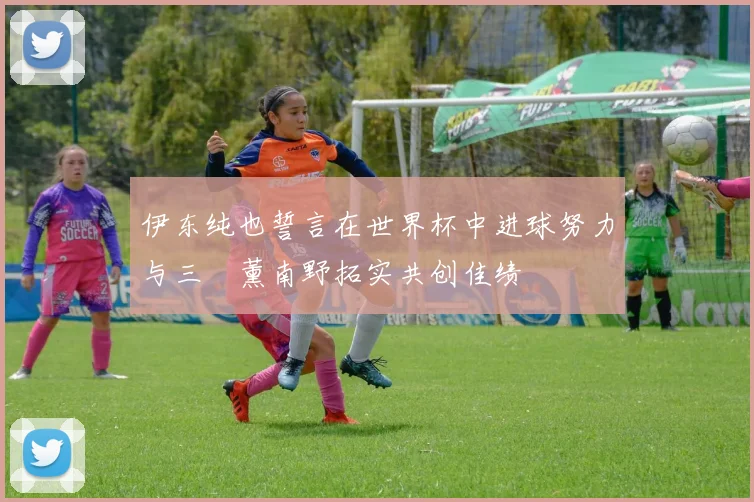 伊东纯也誓言在世界杯中进球努力与三笘薰南野拓实共创佳绩