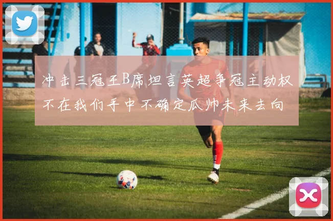 冲击三冠王B席坦言英超争冠主动权不在我们手中不确定瓜帅未来去向