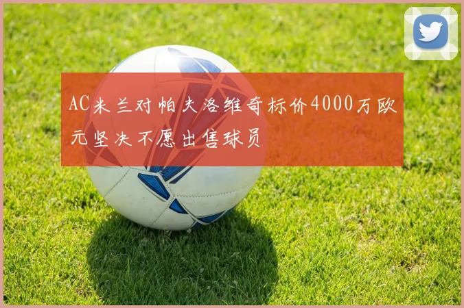 AC米兰对帕夫洛维奇标价4000万欧元坚决不愿出售球员