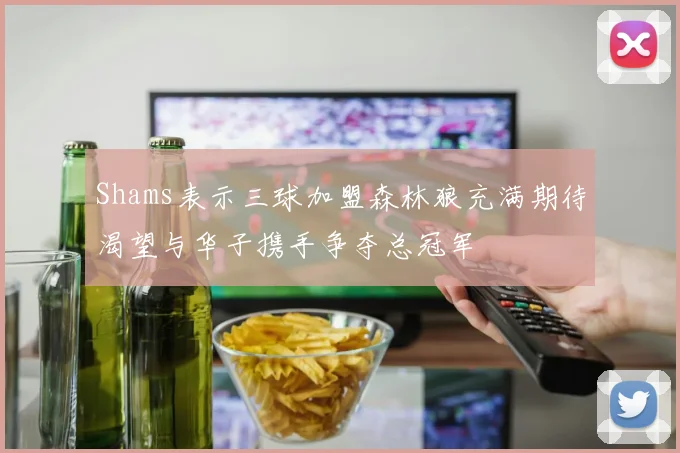 Shams表示三球加盟森林狼充满期待渴望与华子携手争夺总冠军