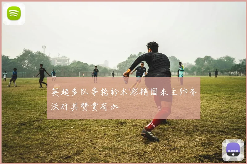 英超多队争抢铃木彩艳国米主帅齐沃对其赞赏有加