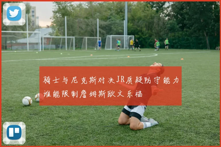 骑士与尼克斯对决JR质疑防守能力谁能限制詹姆斯欧文乐福