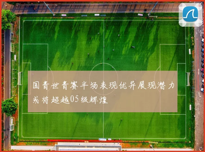国青世青赛半场表现优异展现潜力或将超越05级辉煌