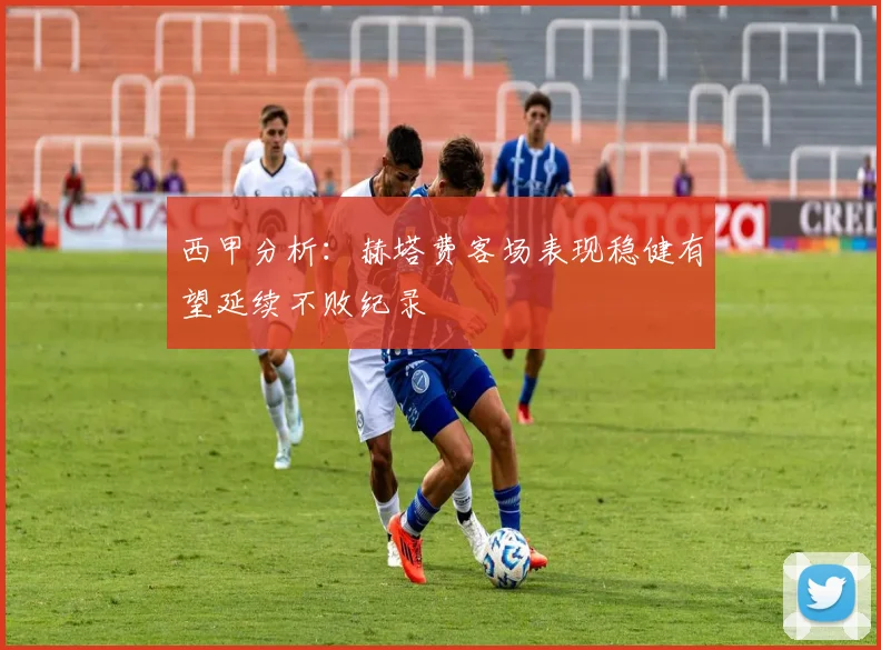 西甲分析：赫塔费客场表现稳健有望延续不败纪录