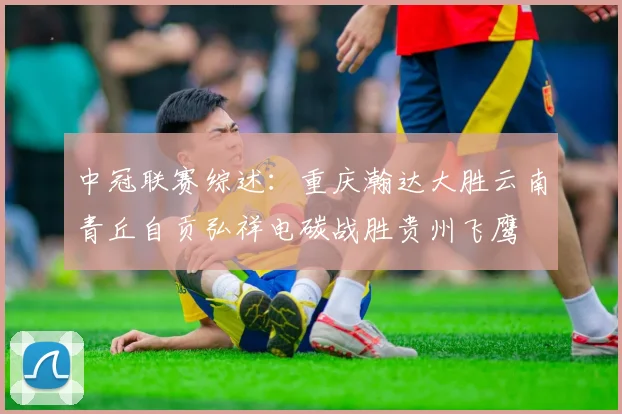 中冠联赛综述：重庆瀚达大胜云南青丘自贡弘祥电碳战胜贵州飞鹰