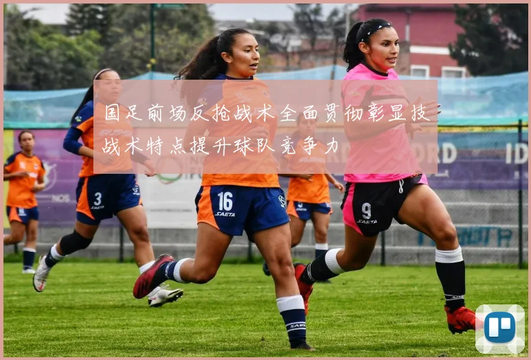 国足前场反抢战术全面贯彻彰显技战术特点提升球队竞争力