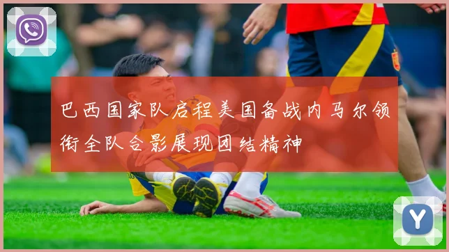 巴西国家队启程美国备战内马尔领衔全队合影展现团结精神