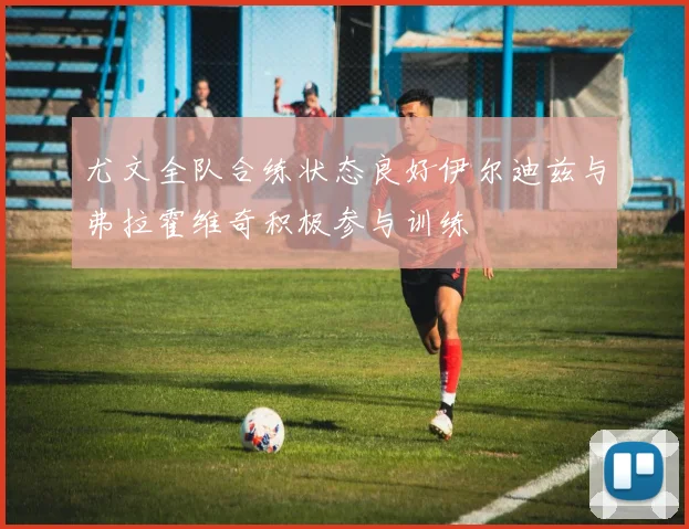 尤文全队合练状态良好伊尔迪兹与弗拉霍维奇积极参与训练